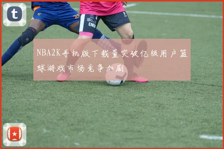 NBA2K手机版下载量突破亿级用户篮球游戏市场竞争加剧
