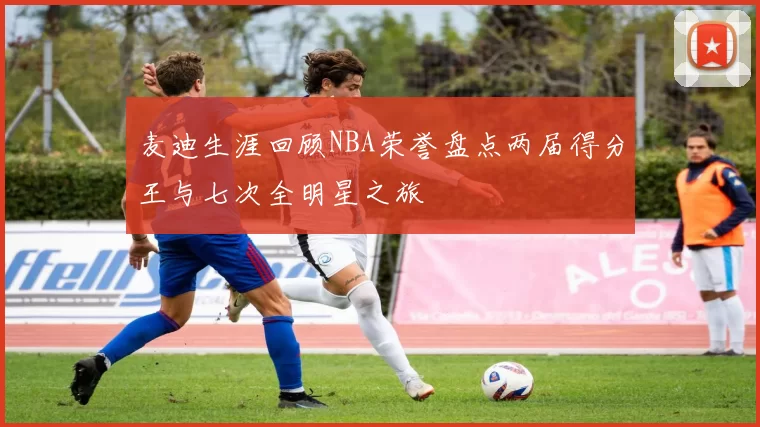 麦迪生涯回顾NBA荣誉盘点两届得分王与七次全明星之旅