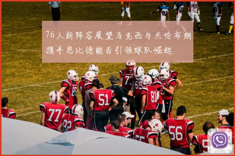 76人新阵容展望马克西与杰伦布朗携手恩比德能否引领球队崛起