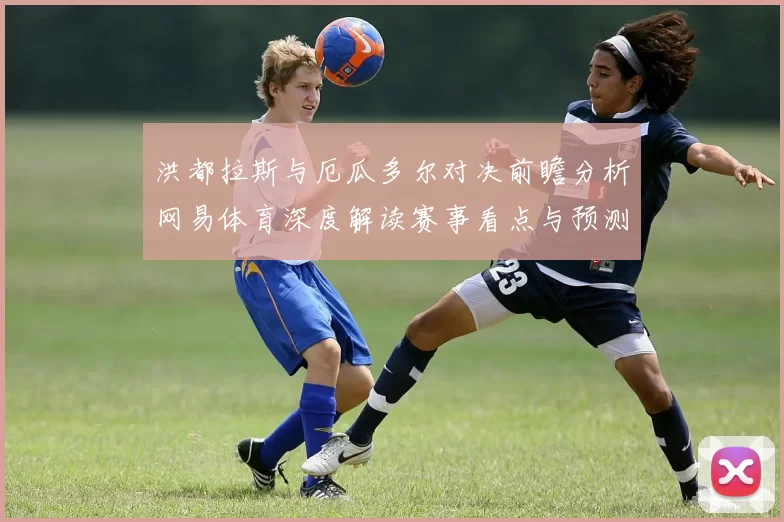 洪都拉斯与厄瓜多尔对决前瞻分析网易体育深度解读赛事看点与预测