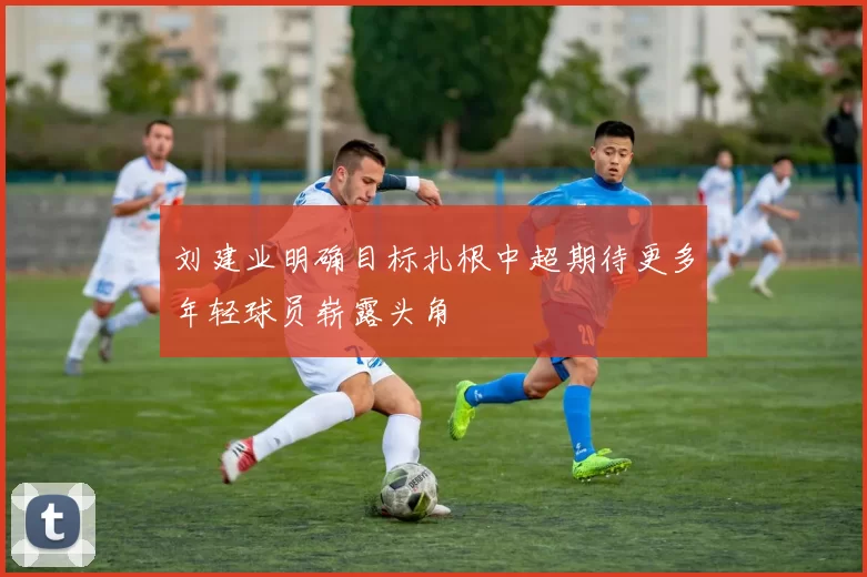 刘建业明确目标扎根中超期待更多年轻球员崭露头角