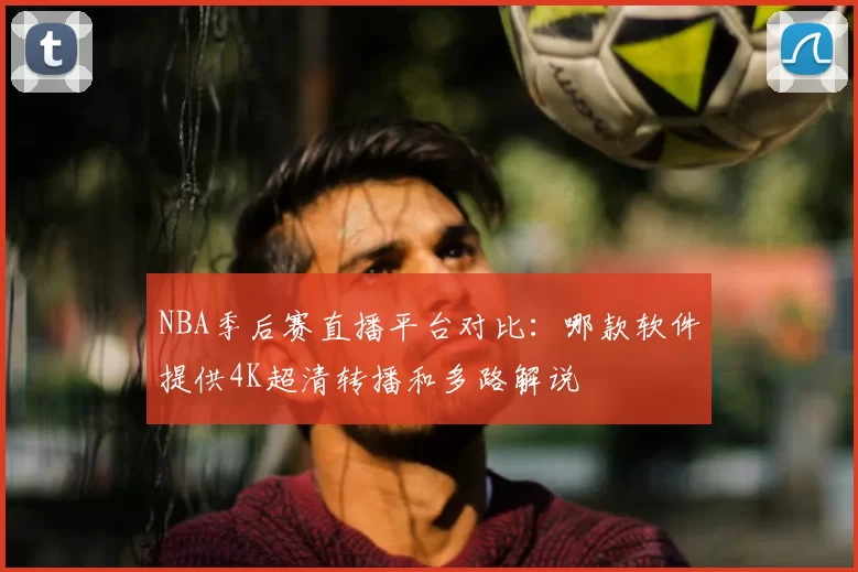 NBA季后赛直播平台对比：哪款软件提供4K超清转播和多路解说