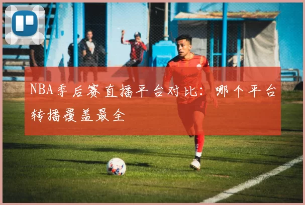 NBA季后赛直播平台对比：哪个平台转播覆盖最全