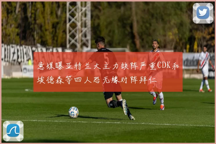 意媒曝亚特兰大主力缺阵严重CDK和埃德森等四人恐无缘对阵拜仁