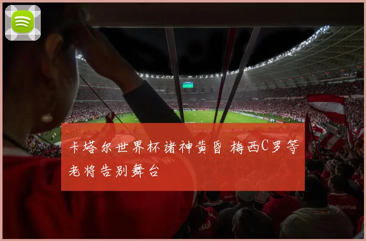 卡塔尔世界杯诸神黄昏 梅西C罗等老将告别舞台