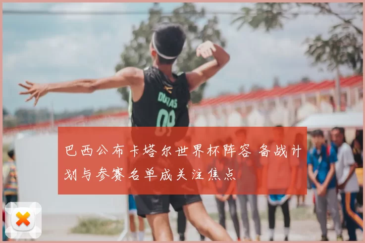 巴西公布卡塔尔世界杯阵容 备战计划与参赛名单成关注焦点