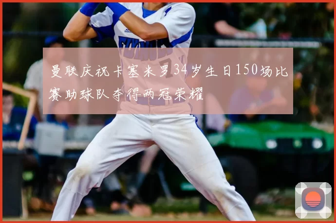 曼联庆祝卡塞米罗34岁生日150场比赛助球队夺得两冠荣耀