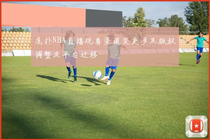 虎扑NBA直播观看渠道变更涉及版权调整及平台迁移