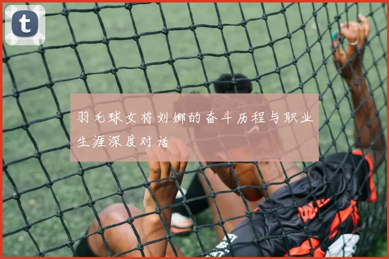 羽毛球女将刘娜的奋斗历程与职业生涯深度对话
