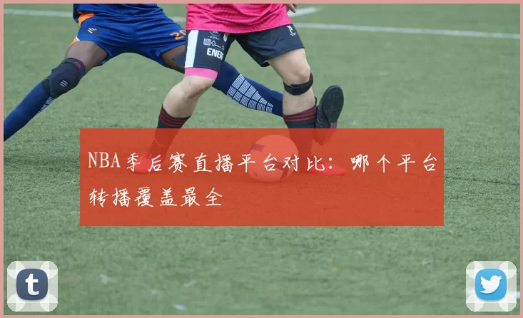 NBA季后赛直播平台对比：哪个平台转播覆盖最全