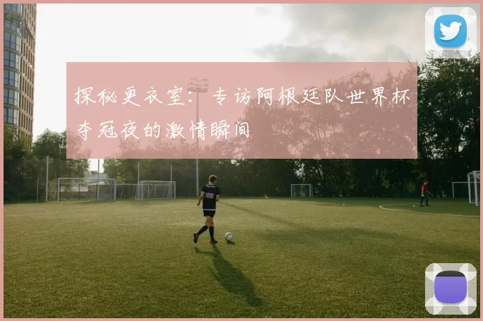 探秘更衣室：专访阿根廷队世界杯夺冠夜的激情瞬间