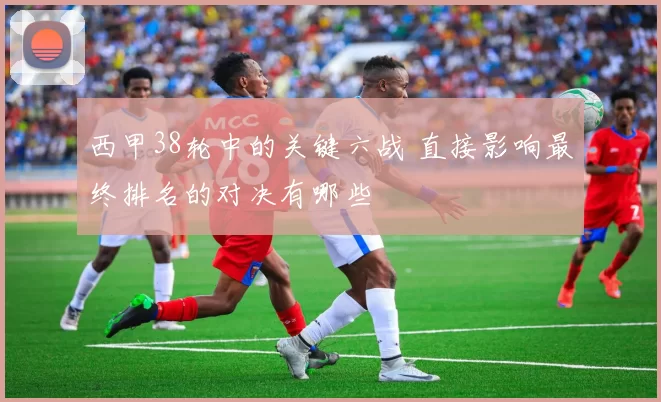 西甲38轮中的关键六战 直接影响最终排名的对决有哪些