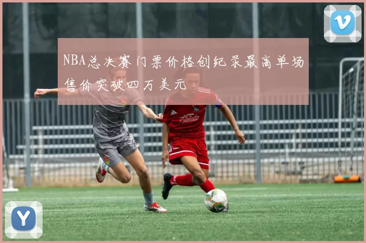 NBA总决赛门票价格创纪录最高单场售价突破四万美元