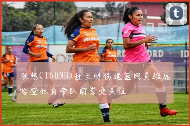 联想C160NBA杜兰特伤退篮网负雄鹿哈登独自带队前景受关注