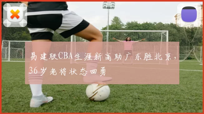易建联CBA生涯新高助广东胜北京，36岁老将状态回勇