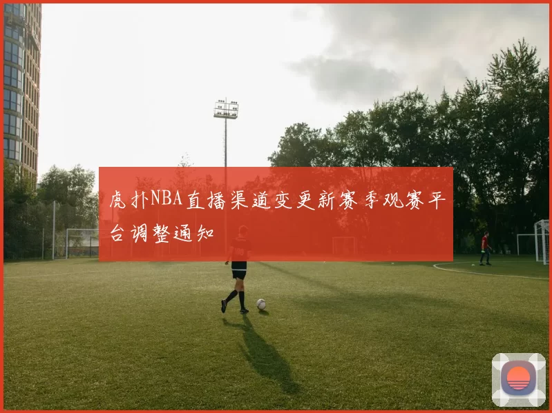虎扑NBA直播渠道变更新赛季观赛平台调整通知